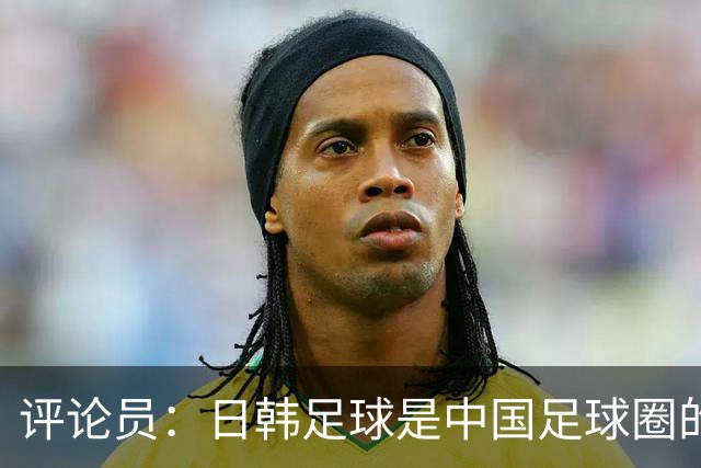 评论员：日韩足球是中国足球圈的一面照妖镜，照出联赛荒废之妖